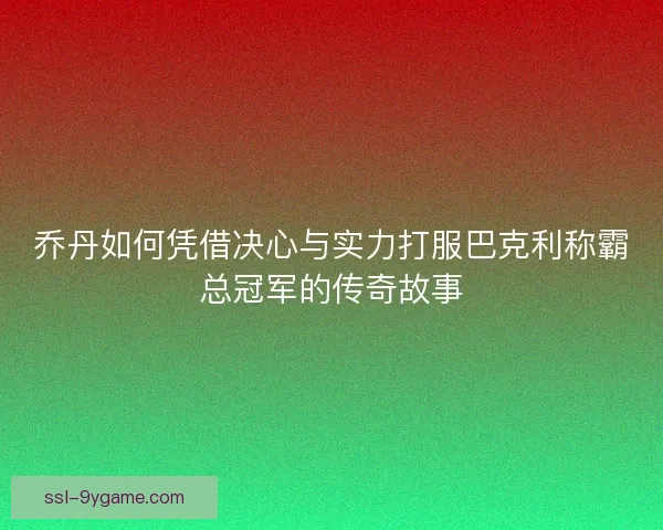 乔丹如何凭借决心与实力打服巴克利称霸总冠军的传奇故事