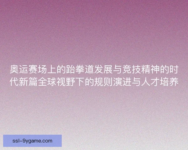 奥运赛场上的跆拳道发展与竞技精神的时代新篇全球视野下的规则演进与人才培养