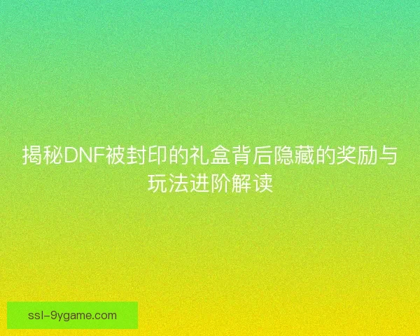 揭秘DNF被封印的礼盒背后隐藏的奖励与玩法进阶解读