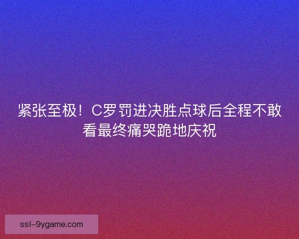 紧张至极！C罗罚进决胜点球后全程不敢看最终痛哭跪地庆祝