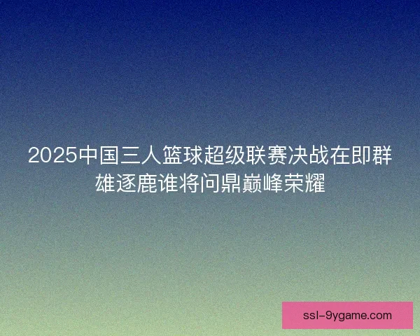 2025中国三人篮球超级联赛决战在即群雄逐鹿谁将问鼎巅峰荣耀